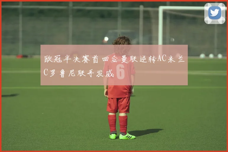 欧冠半决赛首回合曼联逆转AC米兰C罗鲁尼联手发威