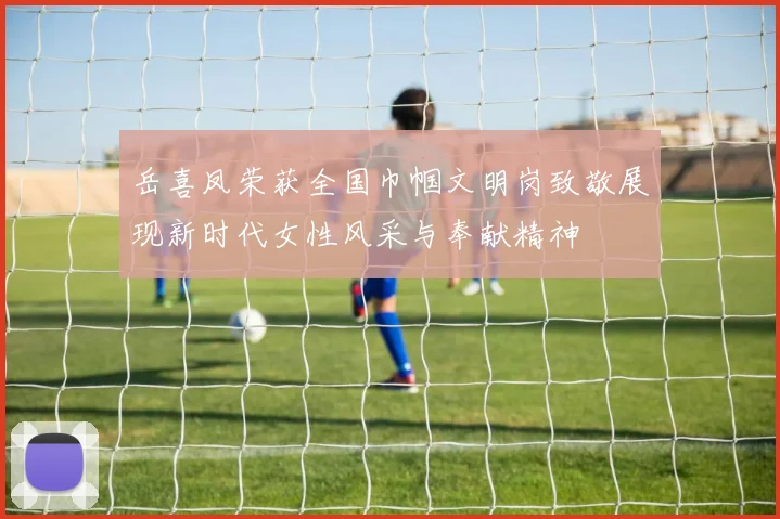 岳喜凤荣获全国巾帼文明岗致敬展现新时代女性风采与奉献精神