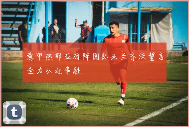 意甲热那亚对阵国际米兰齐沃誓言全力以赴争胜