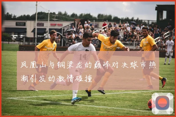 凤凰山与铜梁龙的巅峰对决球市热潮引发的激情碰撞