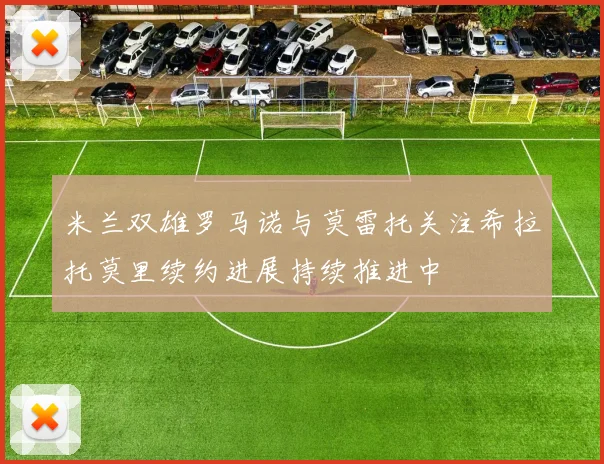 米兰双雄罗马诺与莫雷托关注希拉托莫里续约进展持续推进中