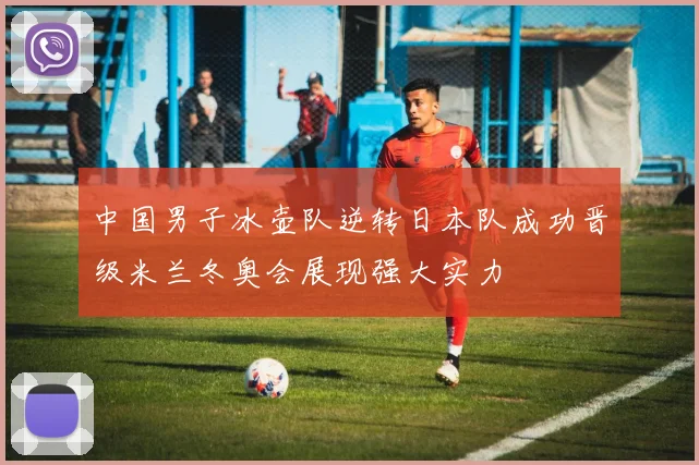 中国男子冰壶队逆转日本队成功晋级米兰冬奥会展现强大实力