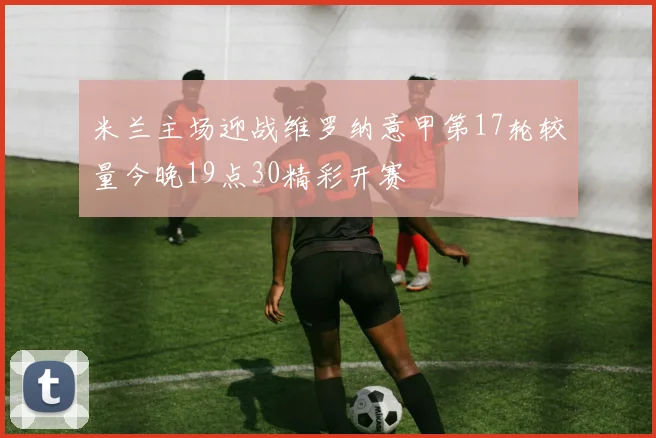 米兰主场迎战维罗纳意甲第17轮较量今晚19点30精彩开赛